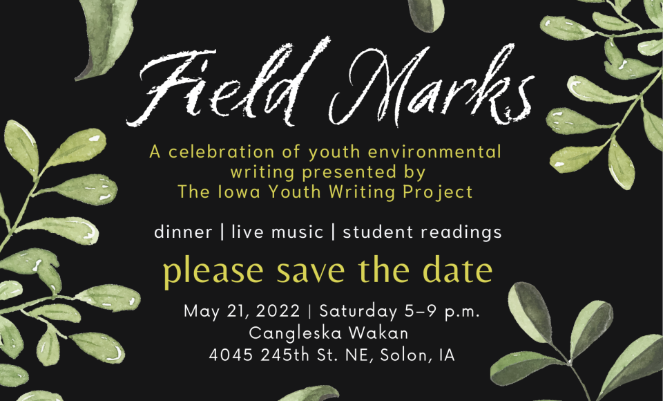 Field Marks: A celebration of youth environmental writing presented by the Iowa Youth Writing Project. Dinner, live music, and student readings. Saturday, May 21, 2022 from 5-9pm, Cangleska Wakan, 4045 245th St. NE, Solon, IA